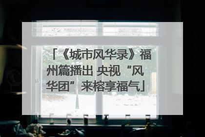 《城市风华录》福州篇播出 央视“风华团”来榕享福气