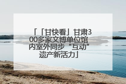 「甘快看」甘肃300多家文博单位馆内室外同步“互动”遗产新活力