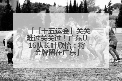 「十五运会」关关难过关关过！广东U16队长叶欣怡：将金牌留在广东