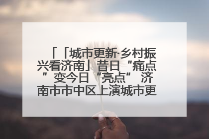 「城市更新·乡村振兴看济南」昔日“痛点”变今日“亮点” 济南市市中区上演城市更新“三部曲”