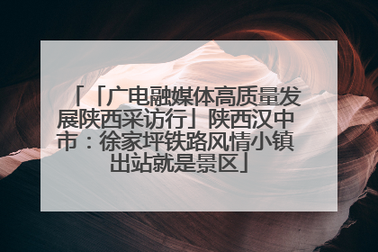 「广电融媒体高质量发展陕西采访行」陕西汉中市：徐家坪铁路风情小镇 出站就是景区