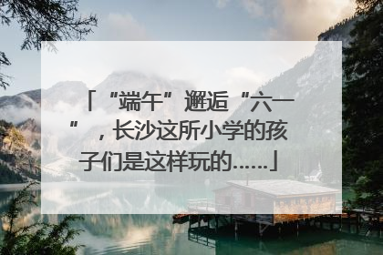 “端午”邂逅“六一”，长沙这所小学的孩子们是这样玩的……