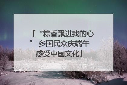 “粽香飘进我的心” 多国民众庆端午感受中国文化