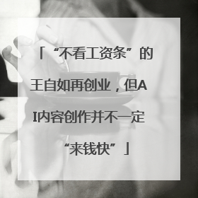“不看工资条”的王自如再创业，但AI内容创作并不一定“来钱快”