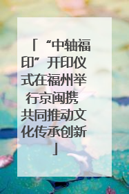 “中轴福印”开印仪式在福州举行京闽携 共同推动文化传承创新