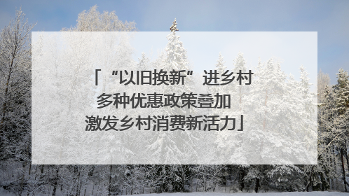 “以旧换新”进乡村 多种优惠政策叠加 激发乡村消费新活力