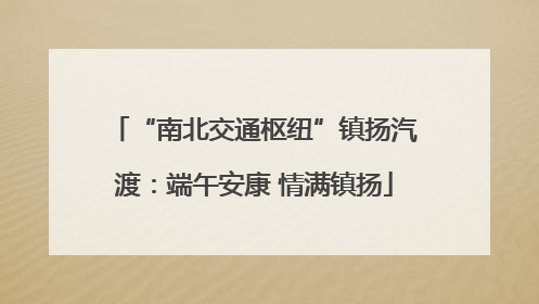 “南北交通枢纽”镇扬汽渡：端午安康 情满镇扬