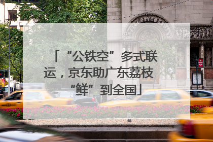 “公铁空”多式联运，京东助广东荔枝“鲜”到全国