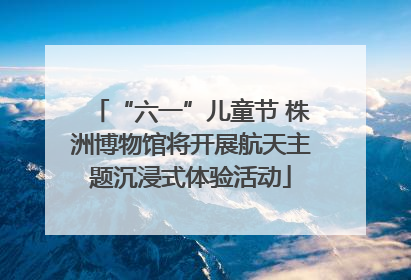 “六一”儿童节 株洲博物馆将开展航天主题沉浸式体验活动