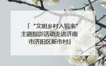 “文明乡村入镜来”主题摄影活动走进济南市济阳区新市村