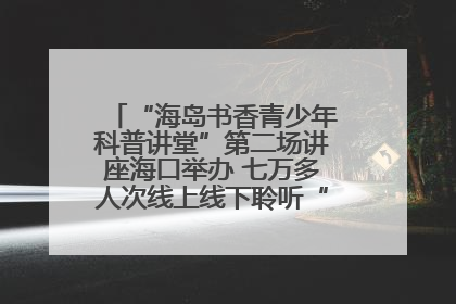 “海岛书香青少年科普讲堂”第二场讲座海口举办 七万多人次线上线下聆听“工匠精神”