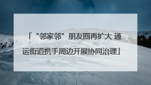 “邻家邻”朋友圈再扩大 通运街道携手周边开展协同治理