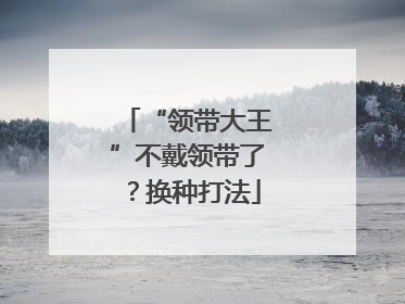 “领带大王”不戴领带了？换种打法