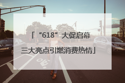 “618”大促启幕 三大亮点引燃消费热情