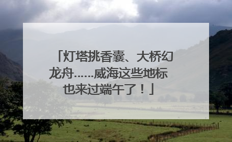 灯塔挑香囊、大桥幻龙舟……威海这些地标也来过端午了！