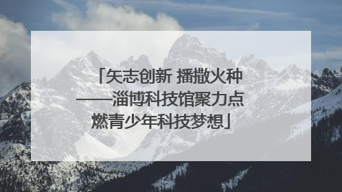 矢志创新 播撒火种——淄博科技馆聚力点燃青少年科技梦想
