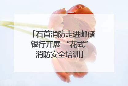 石首消防走进邮储银行开展 “花式”消防安全培训