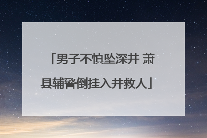男子不慎坠深井 萧县辅警倒挂入井救人