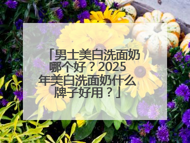 男士美白洗面奶哪个好？2025年美白洗面奶什么牌子好用？