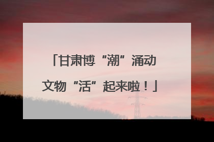甘肃博“潮”涌动 文物“活”起来啦！