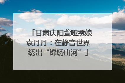 甘肃庆阳聋哑绣娘袁丹丹：在静音世界绣出“锦绣山河”