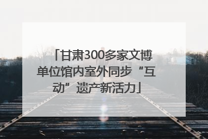 甘肃300多家文博单位馆内室外同步“互动”遗产新活力