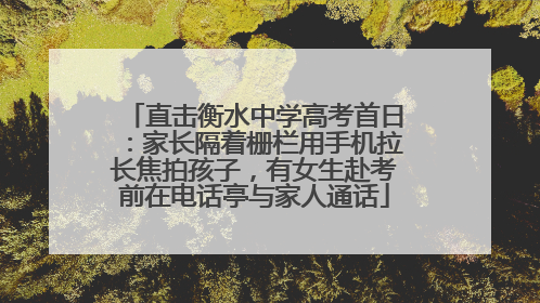 直击衡水中学高考首日：家长隔着栅栏用手机拉长焦拍孩子，有女生赴考前在电话亭与家人通话