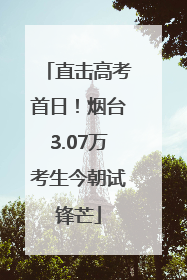 直击高考首日！烟台3.07万考生今朝试锋芒
