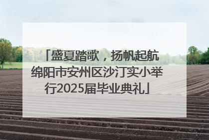 盛夏踏歌，扬帆起航 绵阳市安州区沙汀实小举行2025届毕业典礼