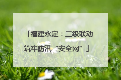 福建永定：三级联动筑牢防汛“安全网”