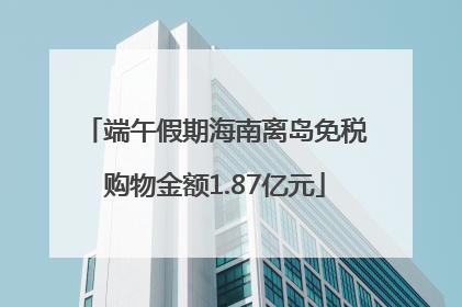 端午假期海南离岛免税购物金额1.87亿元