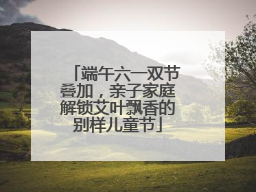 端午六一双节叠加，亲子家庭解锁艾叶飘香的别样儿童节