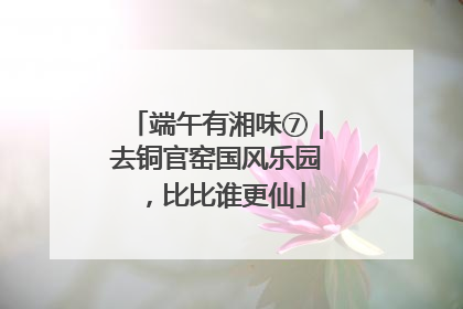 端午有湘味⑦｜去铜官窑国风乐园，比比谁更仙