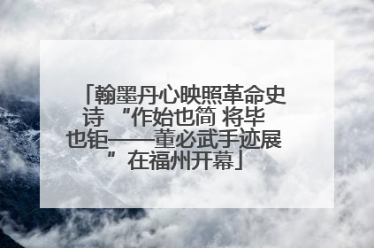 翰墨丹心映照革命史诗 “作始也简 将毕也钜——董必武手迹展”在福州开幕