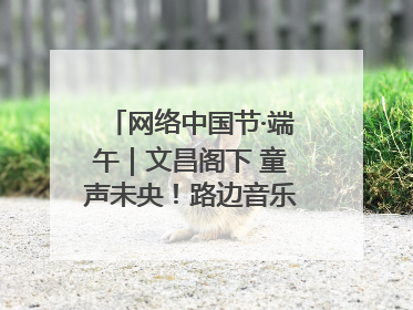 网络中国节·端午｜文昌阁下 童声未央！路边音乐会上演粽香与童真的诗意交响