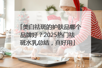 美白祛斑的护肤品哪个品牌好？2025热门祛斑水乳总结，真好用