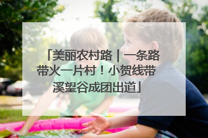 美丽农村路｜一条路带火一片村！小贺线带溪望谷成团出道