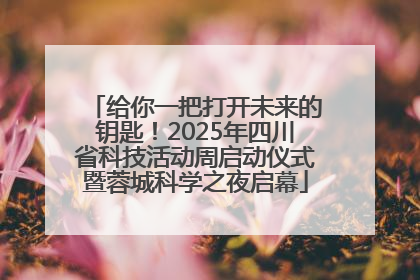 给你一把打开未来的钥匙！2025年四川省科技活动周启动仪式暨蓉城科学之夜启幕