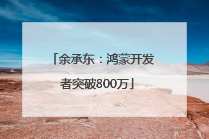 余承东：鸿蒙开发者突破800万