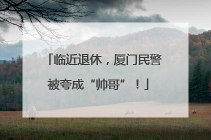 临近退休，厦门民警被夸成“帅哥”！