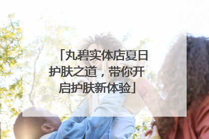 丸碧实体店夏日护肤之道，带你开启护肤新体验