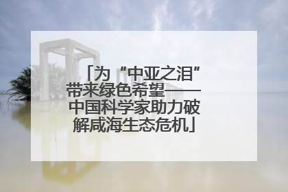 为“中亚之泪”带来绿色希望——中国科学家助力破解咸海生态危机