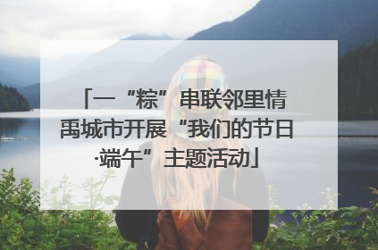 一“粽”串联邻里情 禹城市开展“我们的节日·端午”主题活动