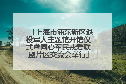 上海市浦东新区退役军人主题馆开馆仪式暨同心军民戎爱联盟片区交流会举行