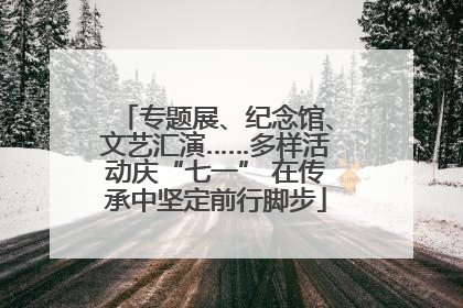 专题展、纪念馆、文艺汇演……多样活动庆“七一” 在传承中坚定前行脚步