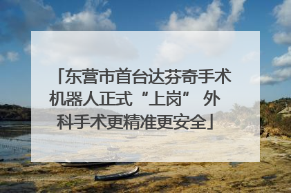 东营市首台达芬奇手术机器人正式“上岗” 外科手术更精准更安全