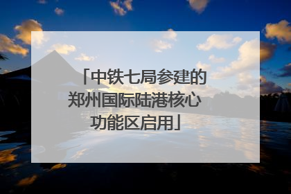 中铁七局参建的郑州国际陆港核心功能区启用