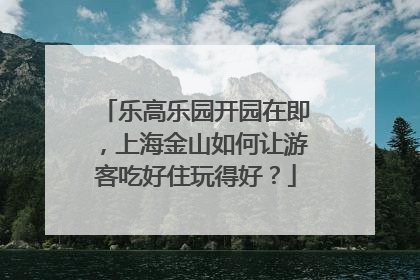 乐高乐园开园在即，上海金山如何让游客吃好住玩得好？