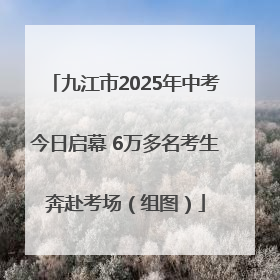 九江市2025年中考今日启幕 6万多名考生奔赴考场（组图）