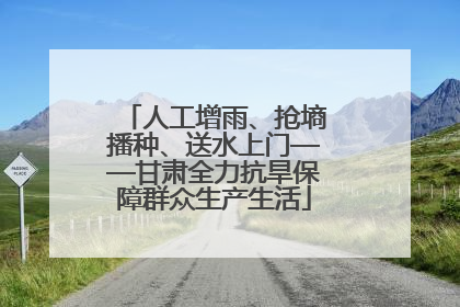 人工增雨、抢墒播种、送水上门——甘肃全力抗旱保障群众生产生活